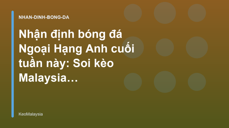Nhận định bóng đá Ngoại Hạng Anh cuối tuần này: Soi kèo Malaysia cực chuẩn